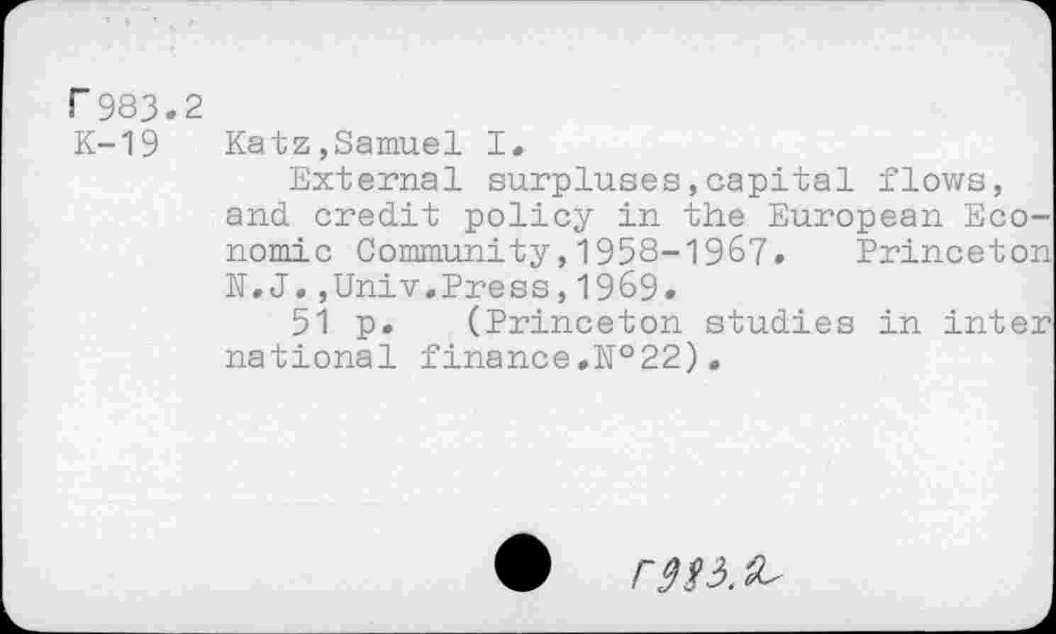 ﻿r983.2
K-19	Katz,Samuel I.
External surpluses,capital flows, and credit policy in the European Economic Community,1958-1967. Princeton N.J.,Univ.Press,1969.
51 p. (Princeton studies in inter national finance.№22).
r^3.